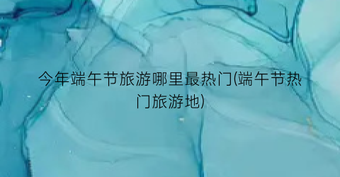 今年端午节旅游哪里最热门(端午节热门旅游地)