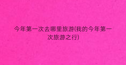今年第一次去哪里旅游(我的今年第一次旅游之行)