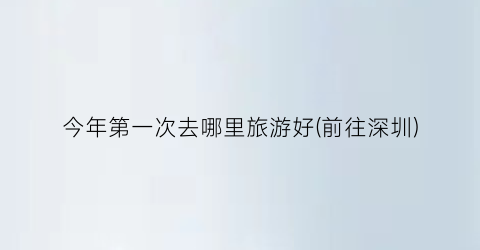今年第一次去哪里旅游好(前往深圳)