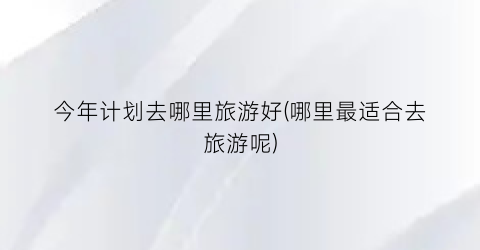 今年计划去哪里旅游好(哪里最适合去旅游呢)