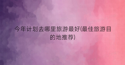 今年计划去哪里旅游最好(最佳旅游目的地推荐)