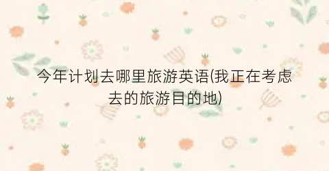 今年计划去哪里旅游英语(我正在考虑去的旅游目的地)
