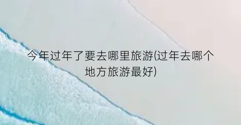 今年过年了要去哪里旅游(过年去哪个地方旅游最好)