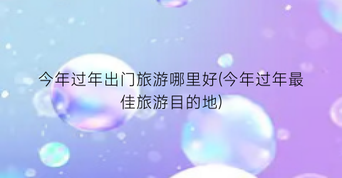 今年过年出门旅游哪里好(今年过年最佳旅游目的地)