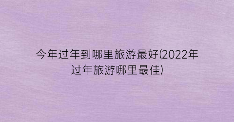 今年过年到哪里旅游最好(2022年过年旅游哪里最佳)