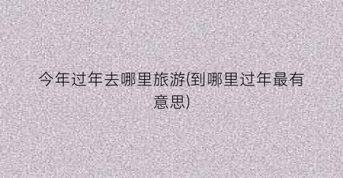 今年过年去哪里旅游(到哪里过年最有意思)