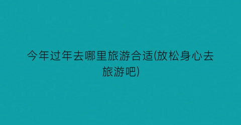 今年过年去哪里旅游合适(放松身心去旅游吧)