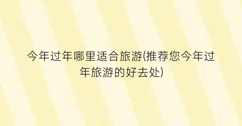 今年过年哪里适合旅游(推荐您今年过年旅游的好去处)
