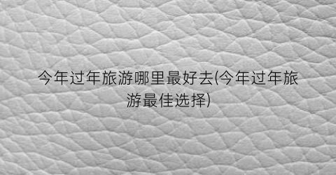 今年过年旅游哪里最好去(今年过年旅游最佳选择)