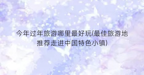 今年过年旅游哪里最好玩(最佳旅游地推荐走进中国特色小镇)