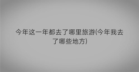 今年这一年都去了哪里旅游(今年我去了哪些地方)