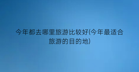 今年都去哪里旅游比较好(今年最适合旅游的目的地)