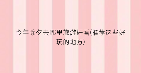 今年除夕去哪里旅游好看(推荐这些好玩的地方)