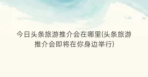 今日头条旅游推介会在哪里(头条旅游推介会即将在你身边举行)