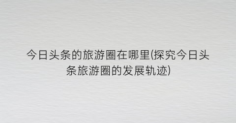 今日头条的旅游圈在哪里(探究今日头条旅游圈的发展轨迹)