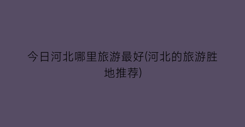 今日河北哪里旅游最好(河北的旅游胜地推荐)