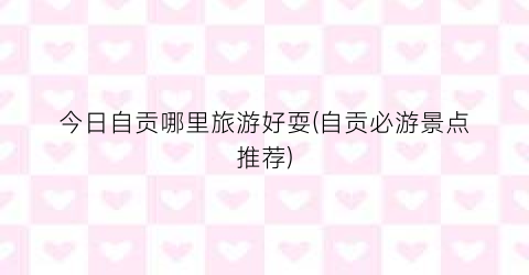 今日自贡哪里旅游好耍(自贡必游景点推荐)