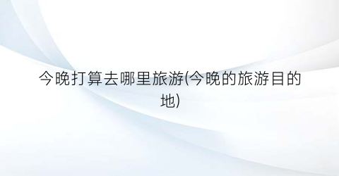 今晚打算去哪里旅游(今晚的旅游目的地)