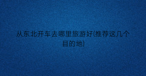 从东北开车去哪里旅游好(推荐这几个目的地)