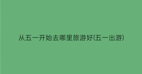 从五一开始去哪里旅游好(五一出游)