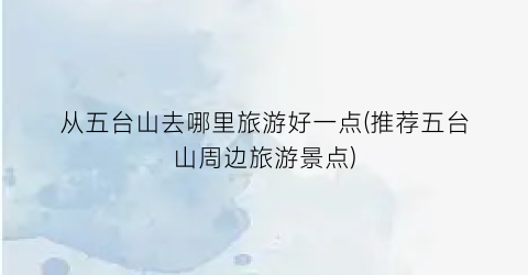 从五台山去哪里旅游好一点(推荐五台山周边旅游景点)