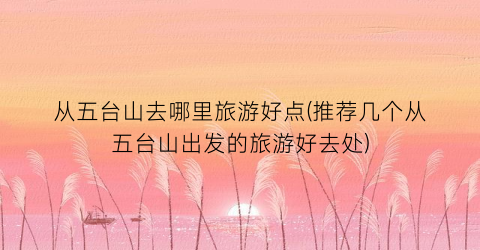 从五台山去哪里旅游好点(推荐几个从五台山出发的旅游好去处)