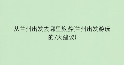 从兰州出发去哪里旅游(兰州出发游玩的7大建议)