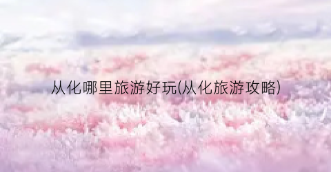 从化哪里旅游好玩(从化旅游攻略)