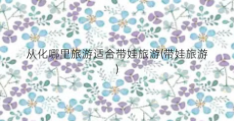 从化哪里旅游适合带娃旅游(带娃旅游)