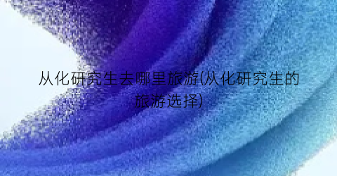 从化研究生去哪里旅游(从化研究生的旅游选择)