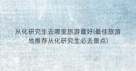 从化研究生去哪里旅游最好(最佳旅游地推荐从化研究生必去景点)