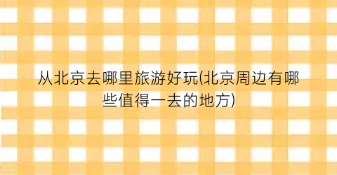 从北京去哪里旅游好玩(北京周边有哪些值得一去的地方)