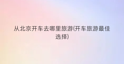 从北京开车去哪里旅游(开车旅游最佳选择)