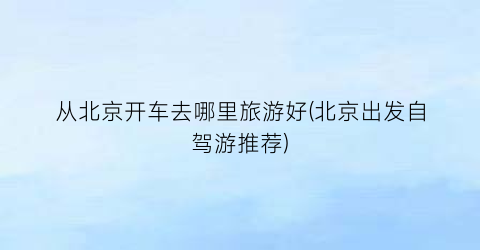从北京开车去哪里旅游好(北京出发自驾游推荐)