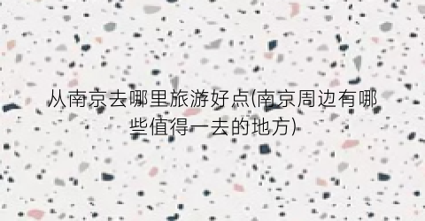 从南京去哪里旅游好点(南京周边有哪些值得一去的地方)