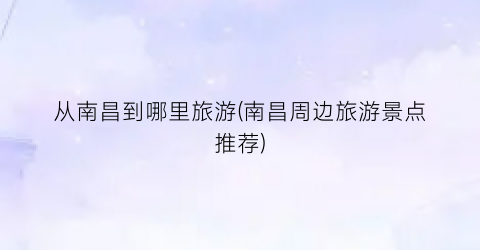 从南昌到哪里旅游(南昌周边旅游景点推荐)
