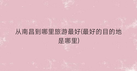 从南昌到哪里旅游最好(最好的目的地是哪里)