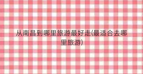 从南昌到哪里旅游最好走(最适合去哪里旅游)