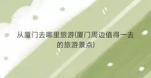 从厦门去哪里旅游(厦门周边值得一去的旅游景点)