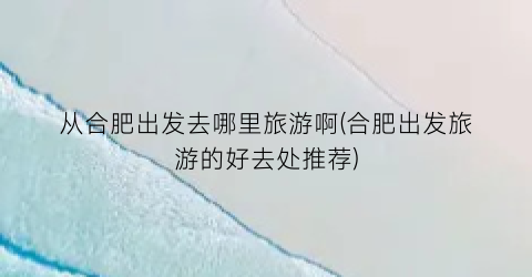 从合肥出发去哪里旅游啊(合肥出发旅游的好去处推荐)