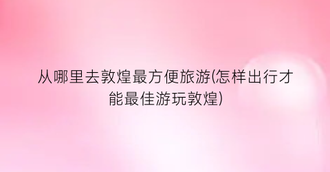 从哪里去敦煌最方便旅游(怎样出行才能最佳游玩敦煌)