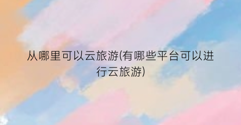从哪里可以云旅游(有哪些平台可以进行云旅游)
