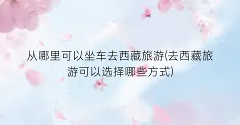 从哪里可以坐车去西藏旅游(去西藏旅游可以选择哪些方式)