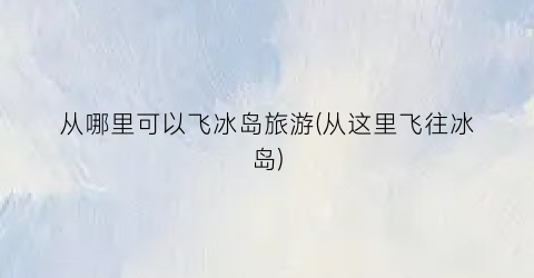 从哪里可以飞冰岛旅游(从这里飞往冰岛)