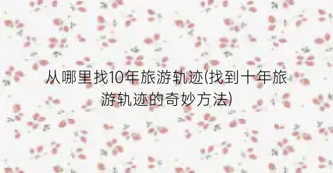 从哪里找10年旅游轨迹(找到十年旅游轨迹的奇妙方法)