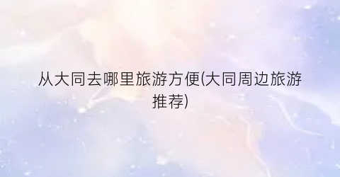 从大同去哪里旅游方便(大同周边旅游推荐)