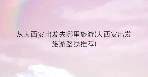 从大西安出发去哪里旅游(大西安出发旅游路线推荐)