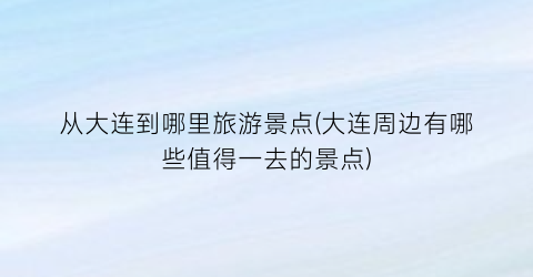 从大连到哪里旅游景点(大连周边有哪些值得一去的景点)