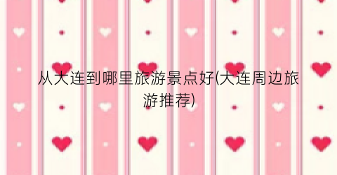 从大连到哪里旅游景点好(大连周边旅游推荐)
