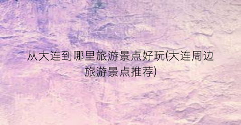 从大连到哪里旅游景点好玩(大连周边旅游景点推荐)